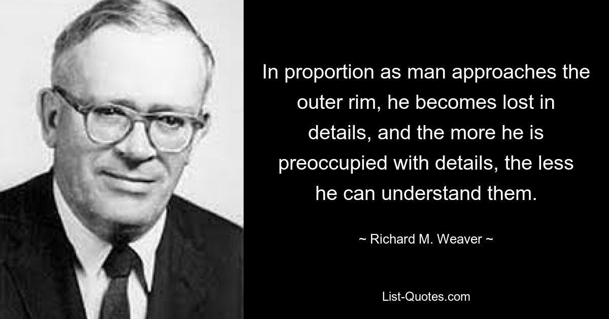 In proportion as man approaches the outer rim, he becomes lost in details, and the more he is preoccupied with details, the less he can understand them. — © Richard M. Weaver