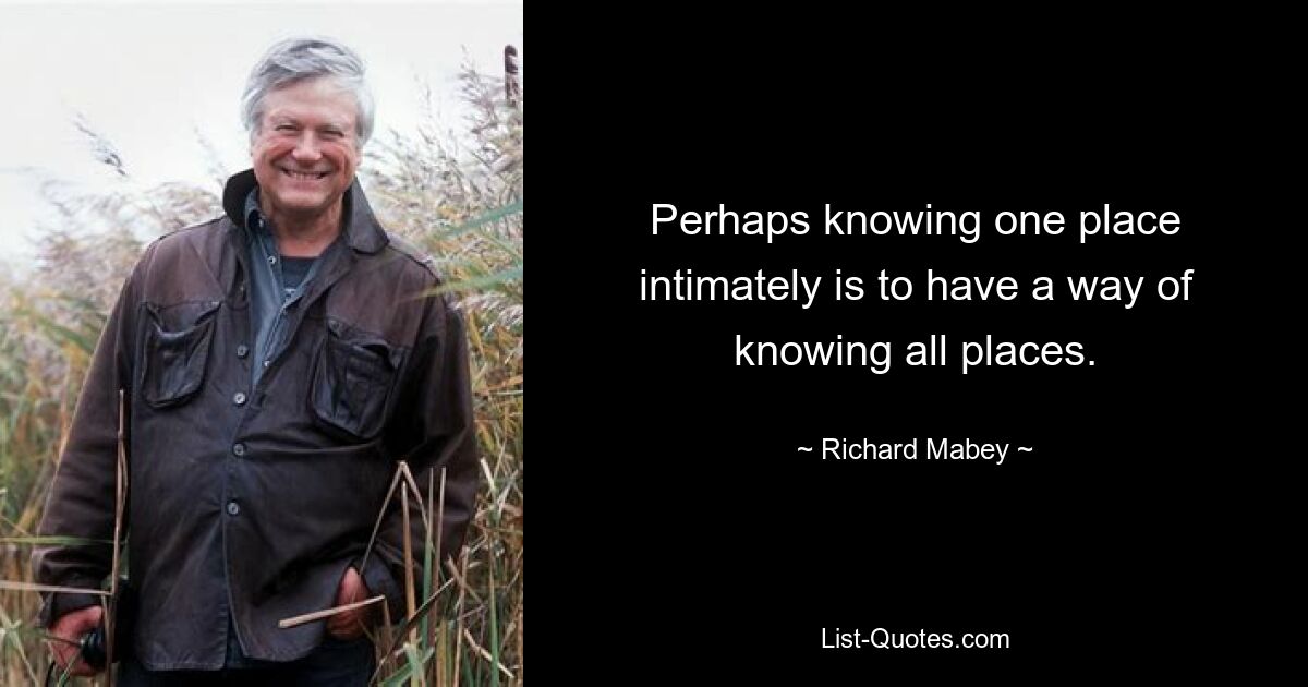 Perhaps knowing one place intimately is to have a way of knowing all places. — © Richard Mabey