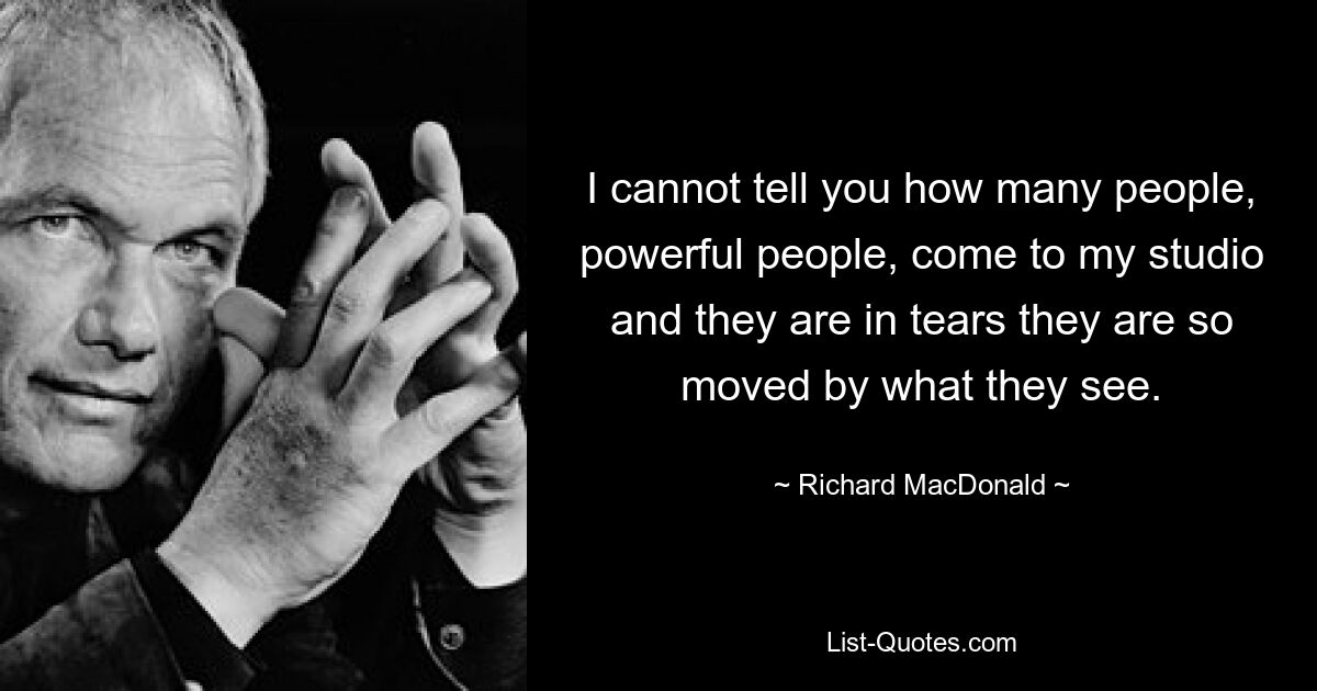 I cannot tell you how many people, powerful people, come to my studio and they are in tears they are so moved by what they see. — © Richard MacDonald