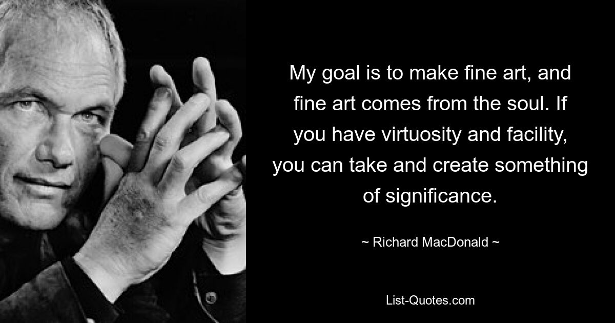 My goal is to make fine art, and fine art comes from the soul. If you have virtuosity and facility, you can take and create something of significance. — © Richard MacDonald