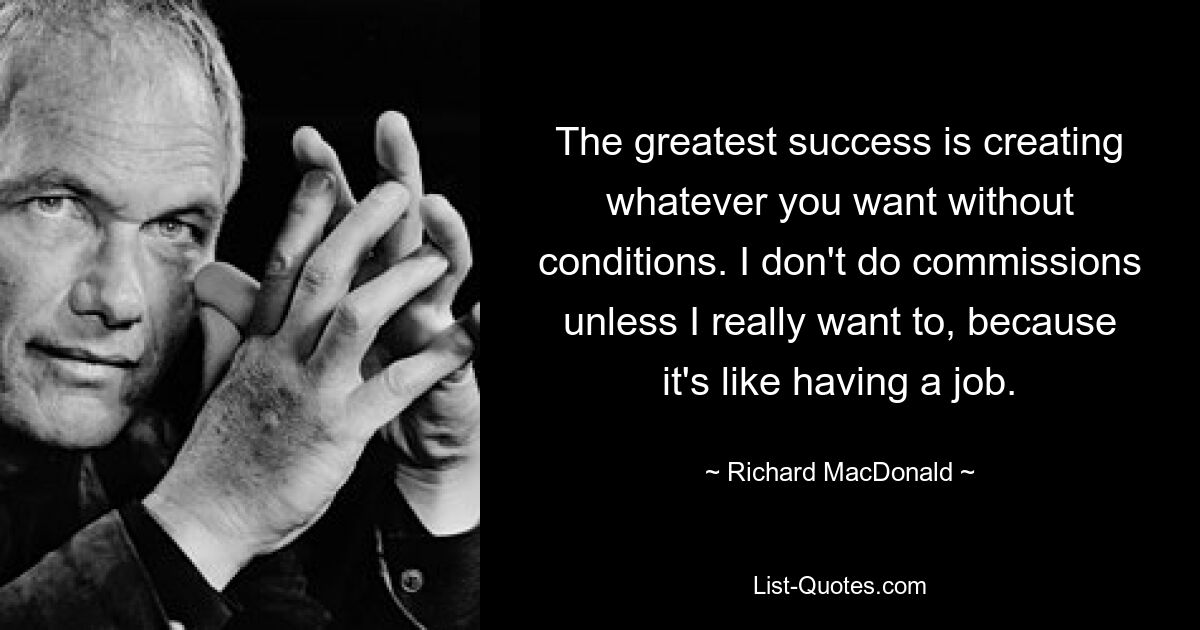 The greatest success is creating whatever you want without conditions. I don't do commissions unless I really want to, because it's like having a job. — © Richard MacDonald