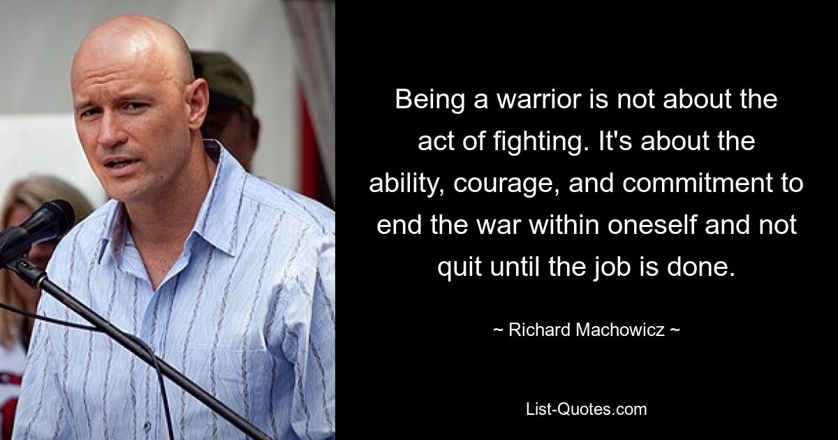 Being a warrior is not about the act of fighting. It's about the ability, courage, and commitment to end the war within oneself and not quit until the job is done. — © Richard Machowicz