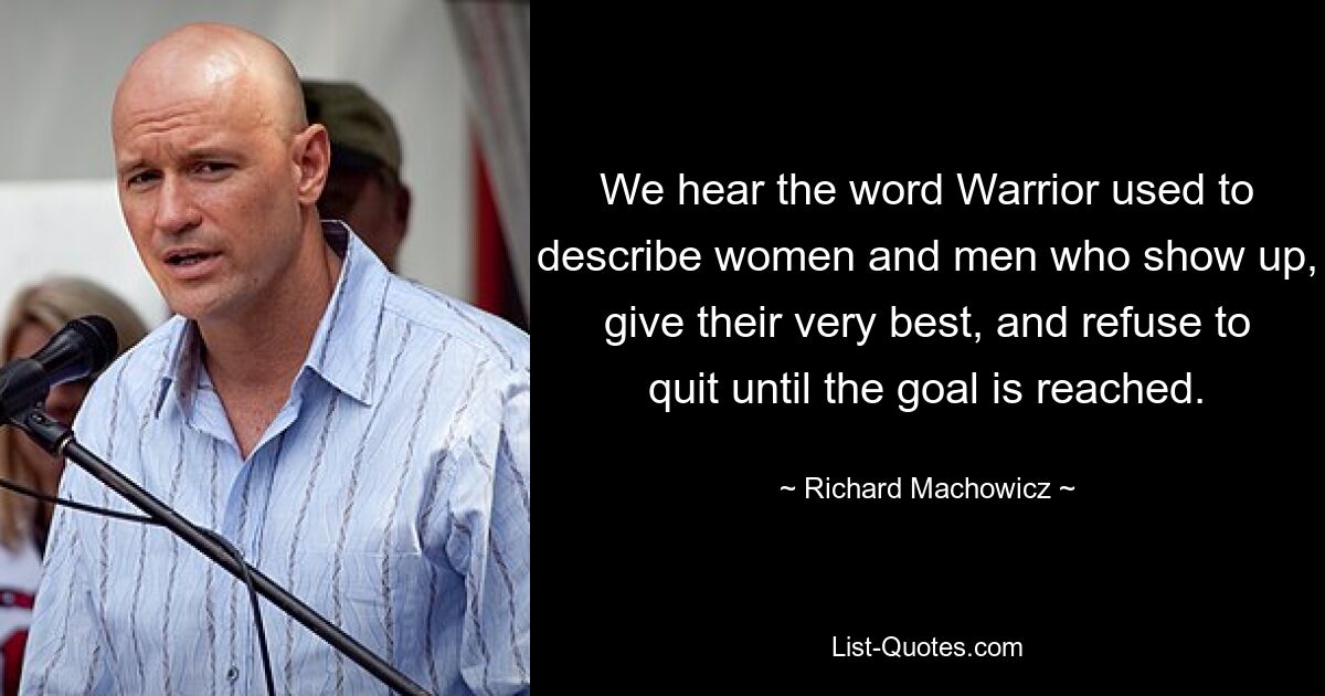 We hear the word Warrior used to describe women and men who show up, give their very best, and refuse to quit until the goal is reached. — © Richard Machowicz