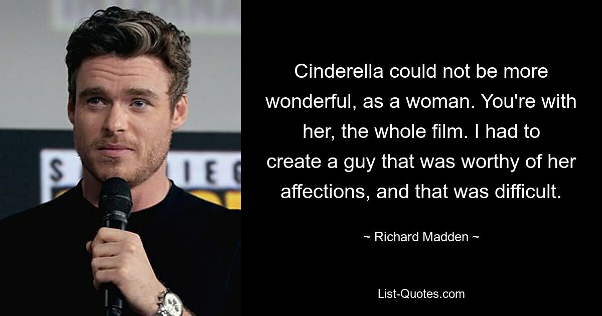 Cinderella could not be more wonderful, as a woman. You're with her, the whole film. I had to create a guy that was worthy of her affections, and that was difficult. — © Richard Madden