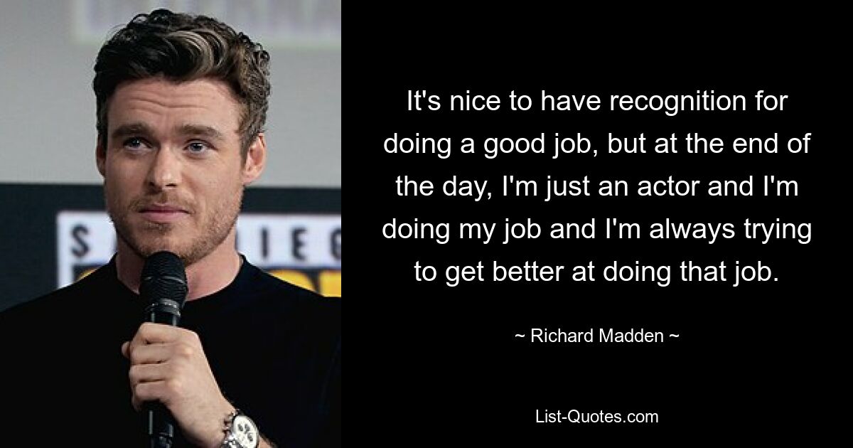 It's nice to have recognition for doing a good job, but at the end of the day, I'm just an actor and I'm doing my job and I'm always trying to get better at doing that job. — © Richard Madden