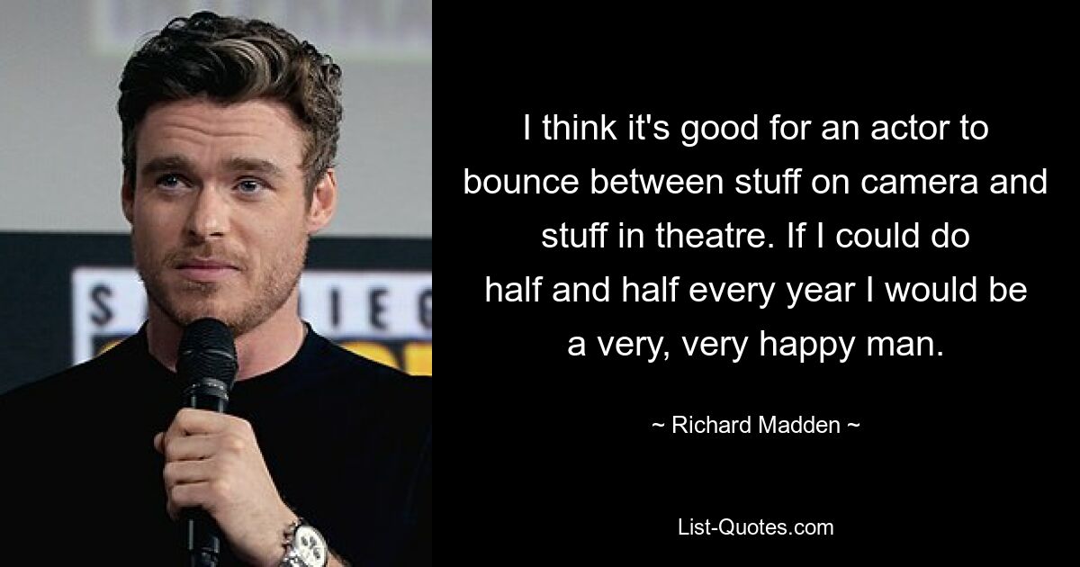 I think it's good for an actor to bounce between stuff on camera and stuff in theatre. If I could do half and half every year I would be a very, very happy man. — © Richard Madden