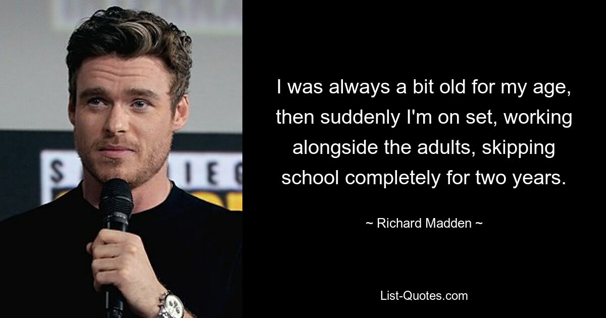 I was always a bit old for my age, then suddenly I'm on set, working alongside the adults, skipping school completely for two years. — © Richard Madden