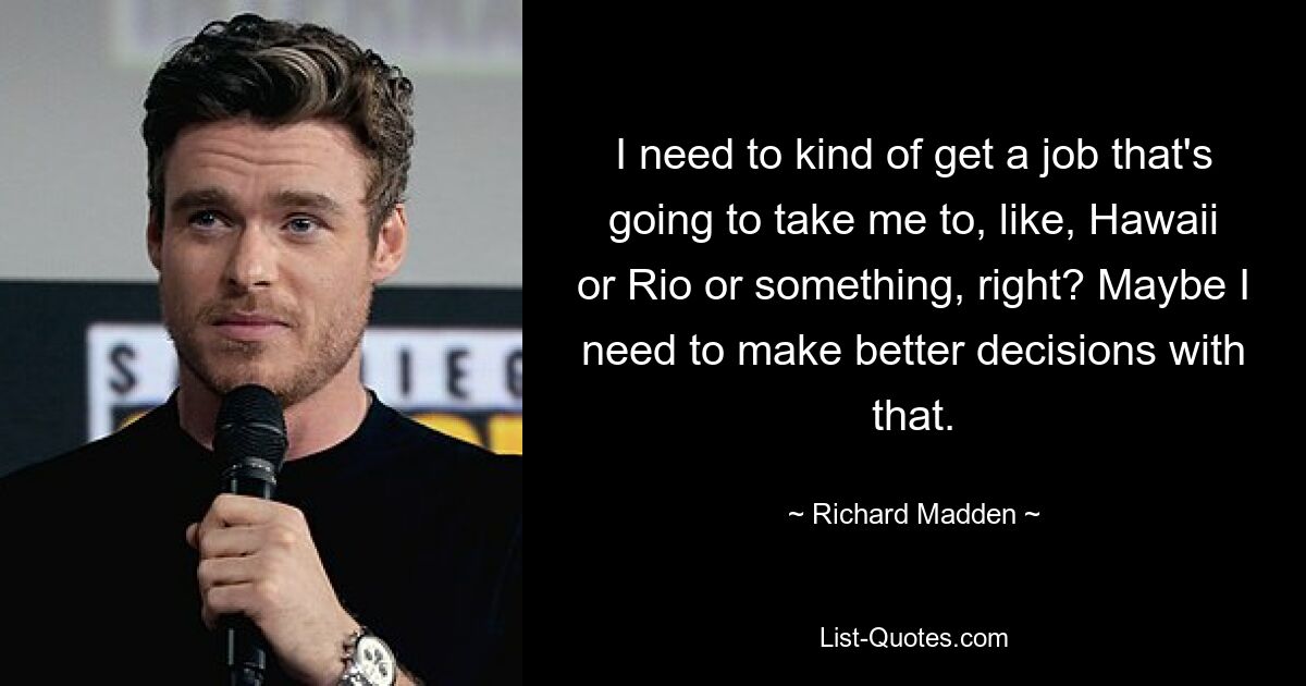 I need to kind of get a job that's going to take me to, like, Hawaii or Rio or something, right? Maybe I need to make better decisions with that. — © Richard Madden