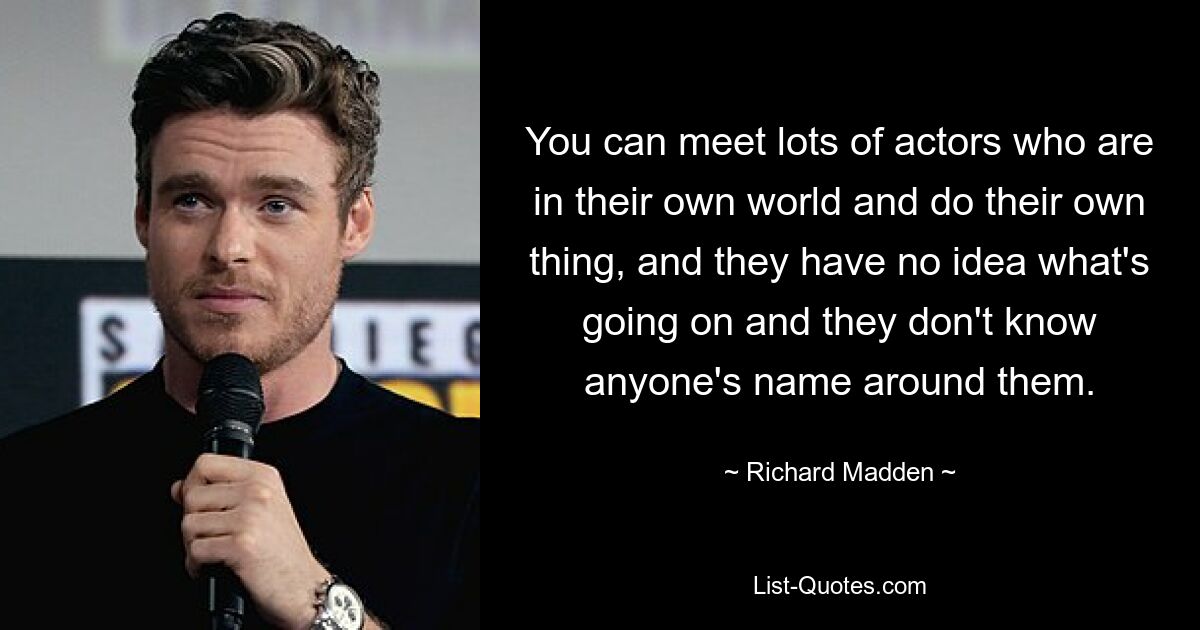 You can meet lots of actors who are in their own world and do their own thing, and they have no idea what's going on and they don't know anyone's name around them. — © Richard Madden