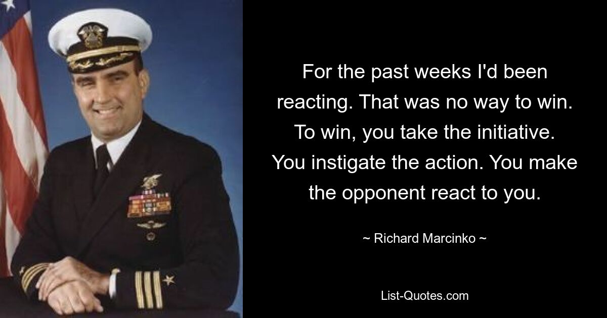 For the past weeks I'd been reacting. That was no way to win. To win, you take the initiative. You instigate the action. You make the opponent react to you. — © Richard Marcinko