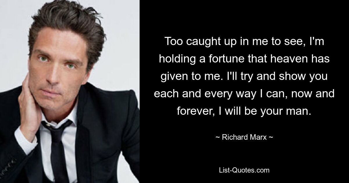 Too caught up in me to see, I'm holding a fortune that heaven has given to me. I'll try and show you each and every way I can, now and forever, I will be your man. — © Richard Marx