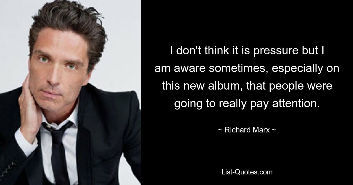 I don't think it is pressure but I am aware sometimes, especially on this new album, that people were going to really pay attention. — © Richard Marx