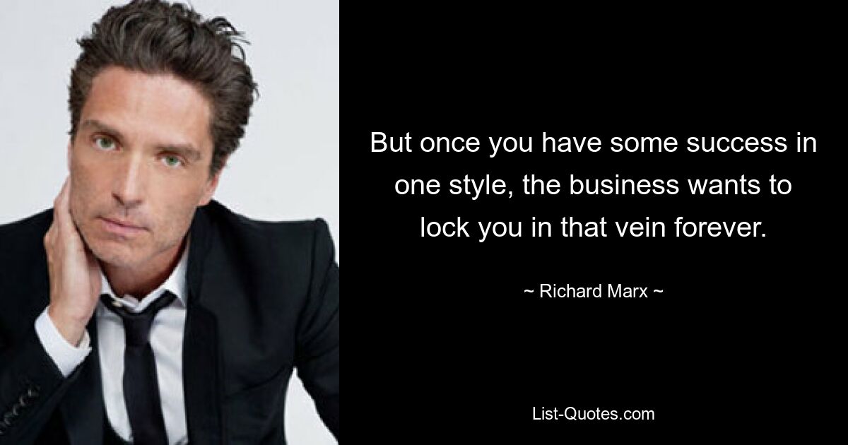 But once you have some success in one style, the business wants to lock you in that vein forever. — © Richard Marx