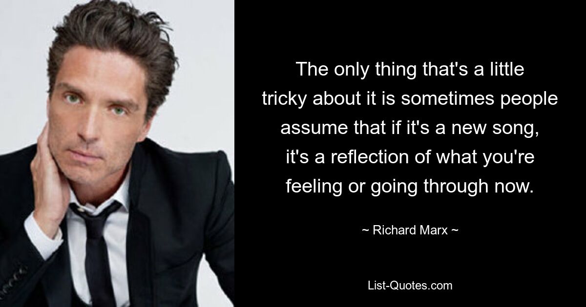 The only thing that's a little tricky about it is sometimes people assume that if it's a new song, it's a reflection of what you're feeling or going through now. — © Richard Marx