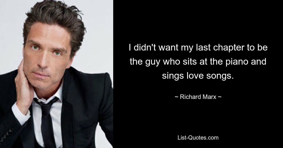 I didn't want my last chapter to be the guy who sits at the piano and sings love songs. — © Richard Marx