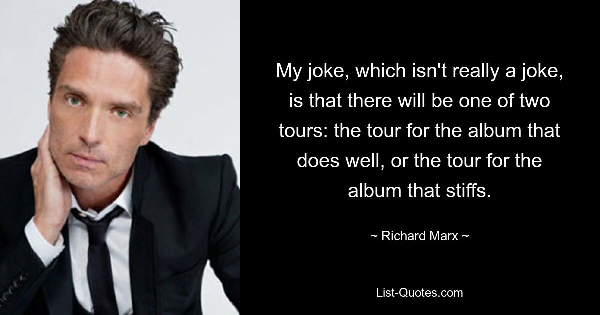 My joke, which isn't really a joke, is that there will be one of two tours: the tour for the album that does well, or the tour for the album that stiffs. — © Richard Marx