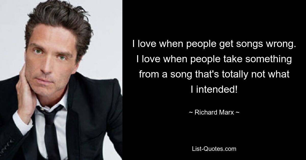 I love when people get songs wrong. I love when people take something from a song that's totally not what I intended! — © Richard Marx