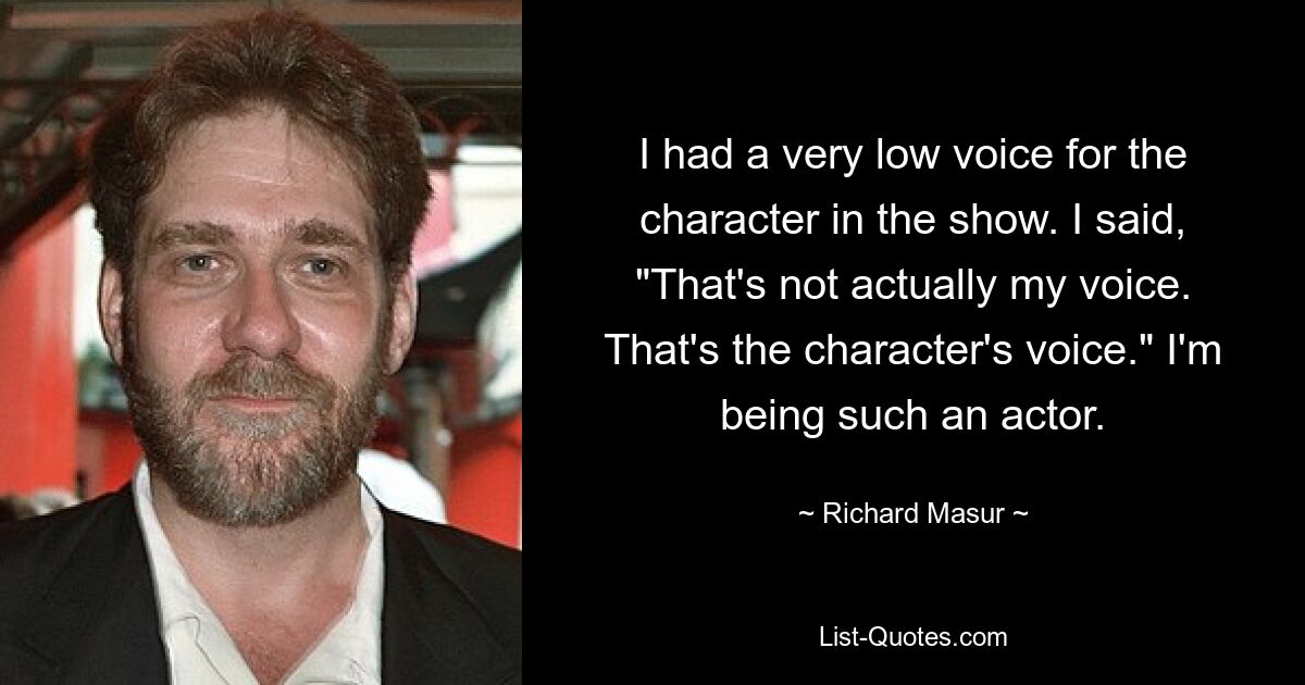 I had a very low voice for the character in the show. I said, "That's not actually my voice. That's the character's voice." I'm being such an actor. — © Richard Masur