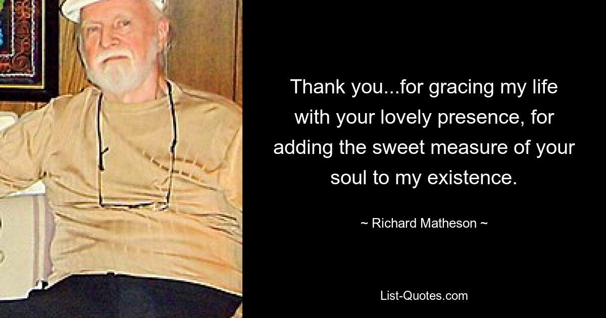 Thank you...for gracing my life with your lovely presence, for adding the sweet measure of your soul to my existence. — © Richard Matheson