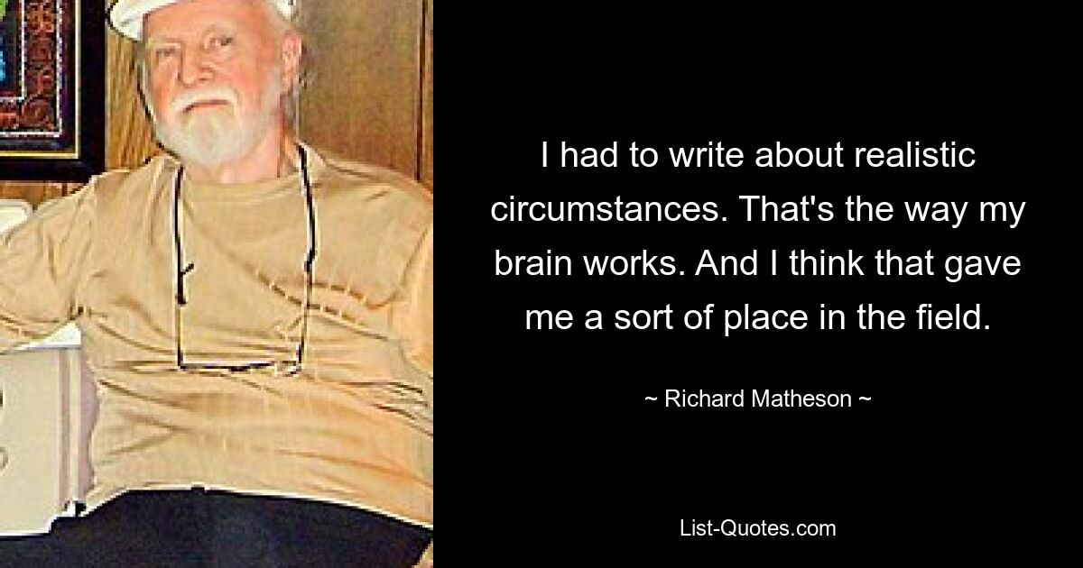 I had to write about realistic circumstances. That's the way my brain works. And I think that gave me a sort of place in the field. — © Richard Matheson