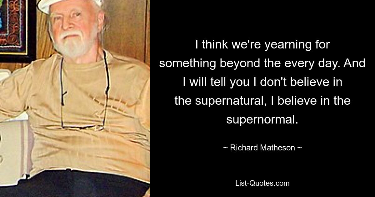 Ich glaube, wir sehnen uns nach etwas, das über das Alltägliche hinausgeht. Und ich sage Ihnen, ich glaube nicht an das Übernatürliche, ich glaube an das Übernormale. — © Richard Matheson 