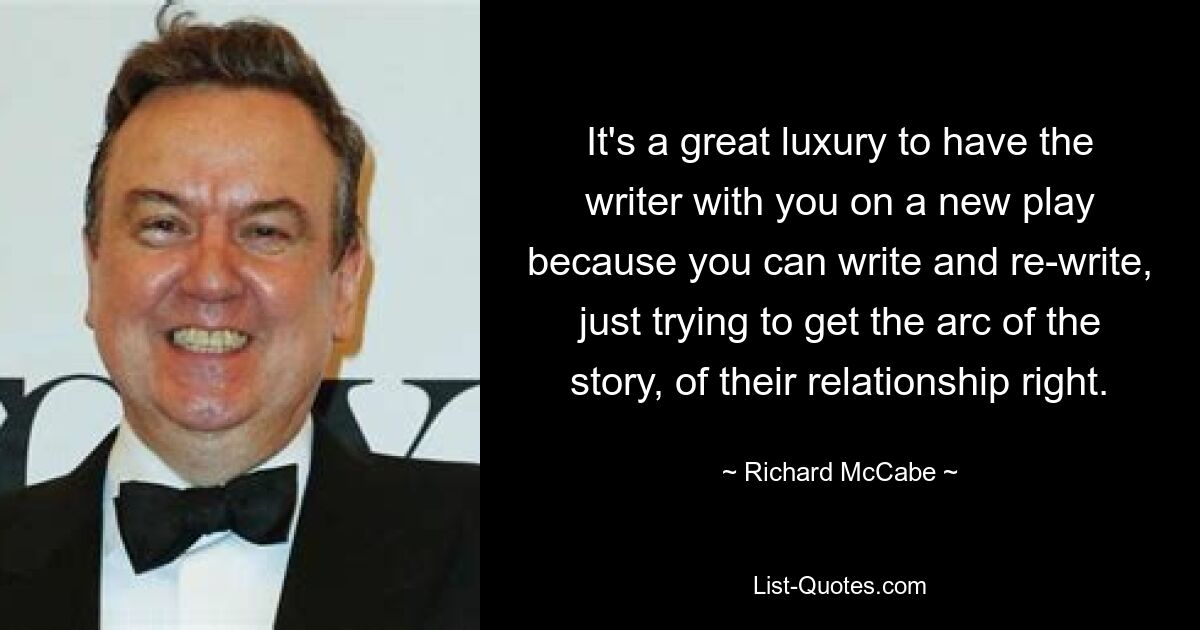 It's a great luxury to have the writer with you on a new play because you can write and re-write, just trying to get the arc of the story, of their relationship right. — © Richard McCabe