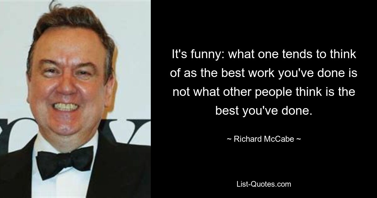 It's funny: what one tends to think of as the best work you've done is not what other people think is the best you've done. — © Richard McCabe