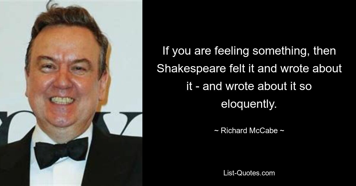 If you are feeling something, then Shakespeare felt it and wrote about it - and wrote about it so eloquently. — © Richard McCabe