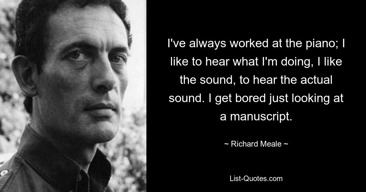 I've always worked at the piano; I like to hear what I'm doing, I like the sound, to hear the actual sound. I get bored just looking at a manuscript. — © Richard Meale