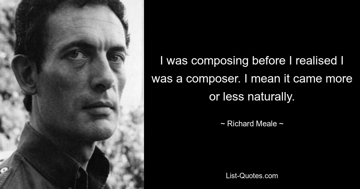 I was composing before I realised I was a composer. I mean it came more or less naturally. — © Richard Meale