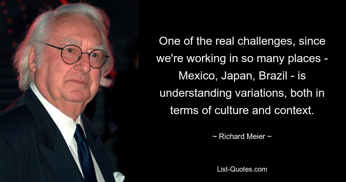 One of the real challenges, since we're working in so many places - Mexico, Japan, Brazil - is understanding variations, both in terms of culture and context. — © Richard Meier