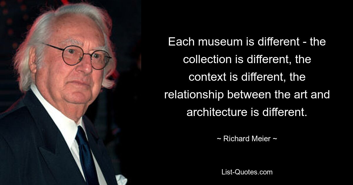 Each museum is different - the collection is different, the context is different, the relationship between the art and architecture is different. — © Richard Meier