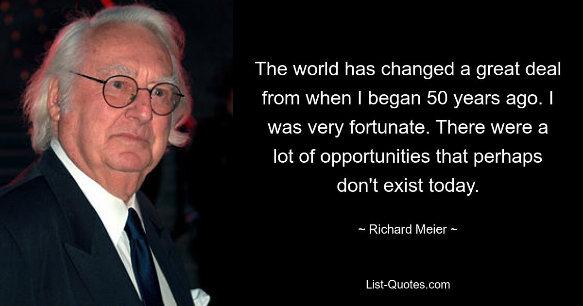 The world has changed a great deal from when I began 50 years ago. I was very fortunate. There were a lot of opportunities that perhaps don't exist today. — © Richard Meier