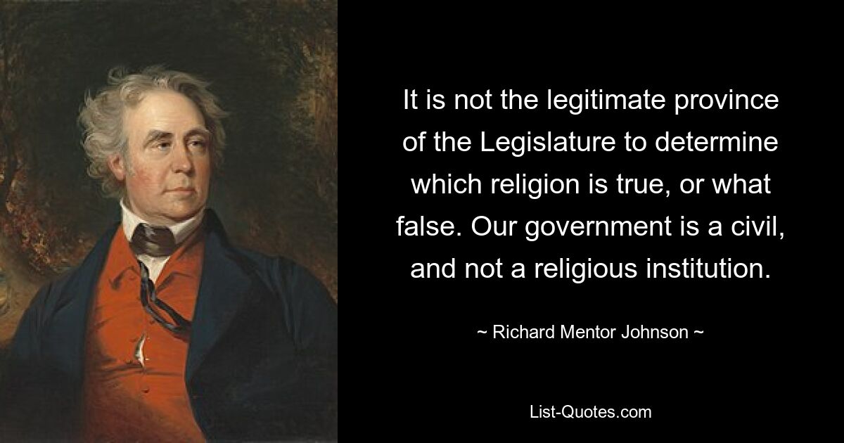 It is not the legitimate province of the Legislature to determine which religion is true, or what false. Our government is a civil, and not a religious institution. — © Richard Mentor Johnson