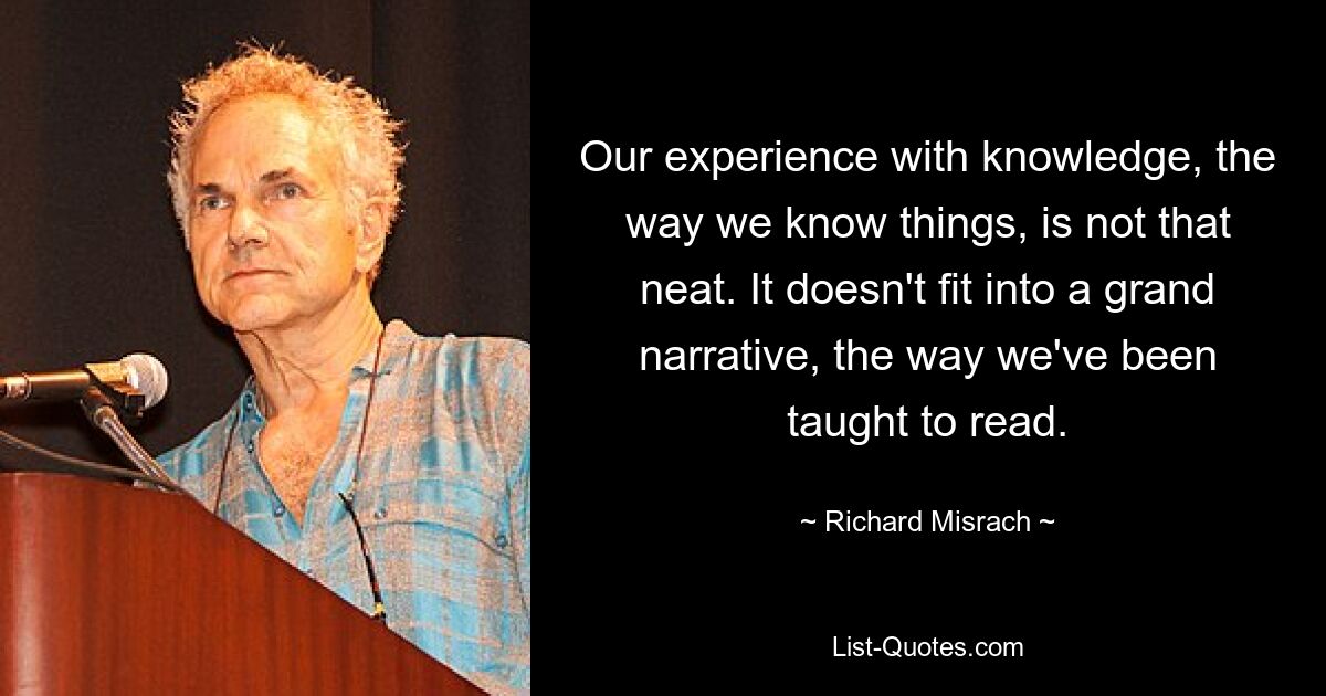 Our experience with knowledge, the way we know things, is not that neat. It doesn't fit into a grand narrative, the way we've been taught to read. — © Richard Misrach