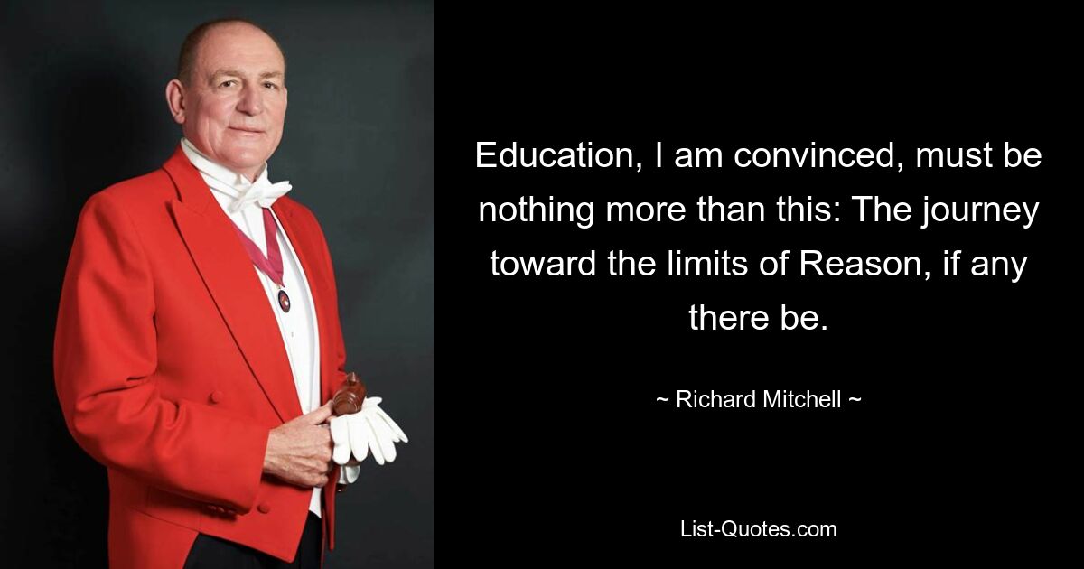 Education, I am convinced, must be nothing more than this: The journey toward the limits of Reason, if any there be. — © Richard Mitchell