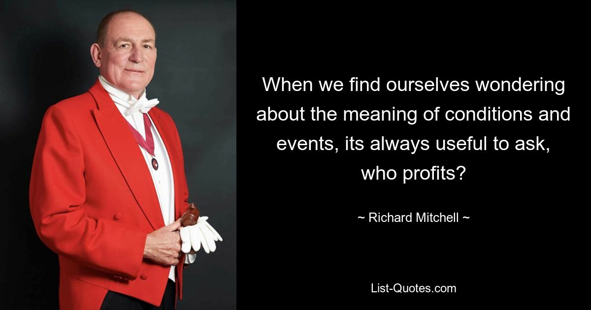 When we find ourselves wondering about the meaning of conditions and events, its always useful to ask, who profits? — © Richard Mitchell