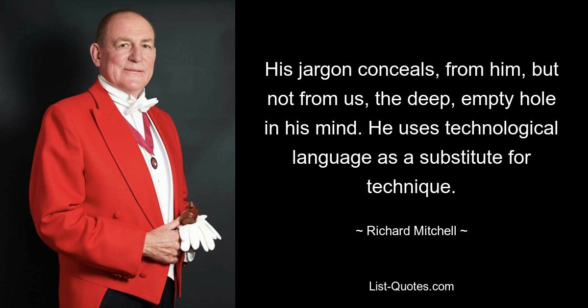 His jargon conceals, from him, but not from us, the deep, empty hole in his mind. He uses technological language as a substitute for technique. — © Richard Mitchell