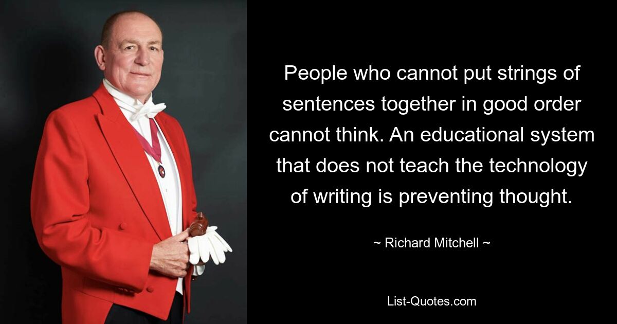 People who cannot put strings of sentences together in good order cannot think. An educational system that does not teach the technology of writing is preventing thought. — © Richard Mitchell