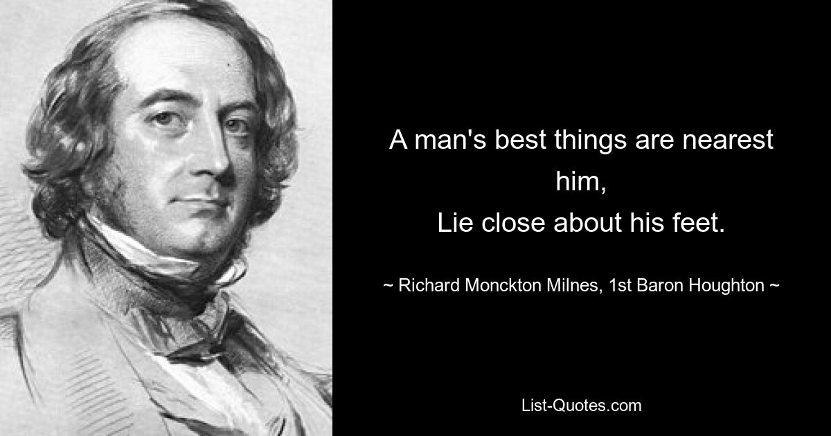 A man's best things are nearest him,
Lie close about his feet. — © Richard Monckton Milnes, 1st Baron Houghton