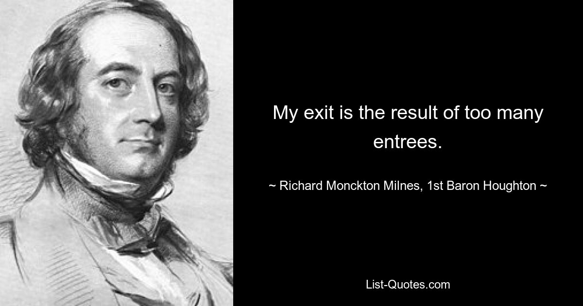 My exit is the result of too many entrees. — © Richard Monckton Milnes, 1st Baron Houghton