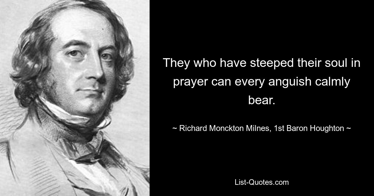 They who have steeped their soul in prayer can every anguish calmly bear. — © Richard Monckton Milnes, 1st Baron Houghton