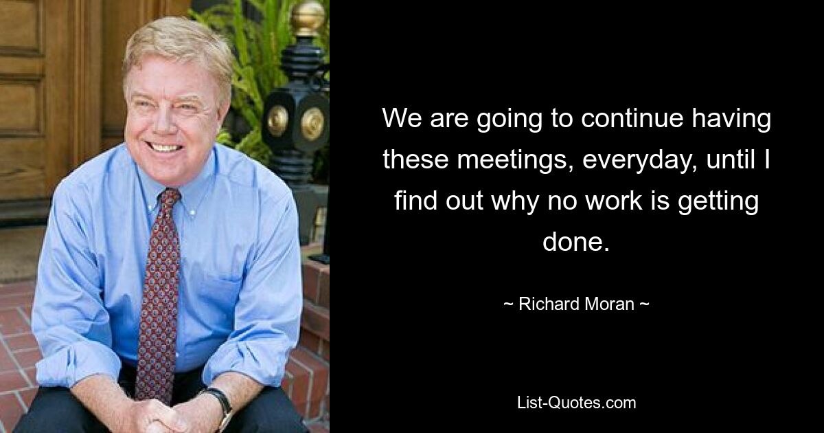 We are going to continue having these meetings, everyday, until I find out why no work is getting done. — © Richard Moran