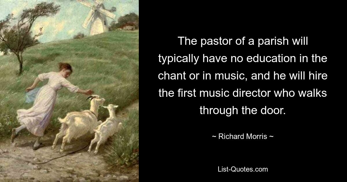 The pastor of a parish will typically have no education in the chant or in music, and he will hire the first music director who walks through the door. — © Richard Morris