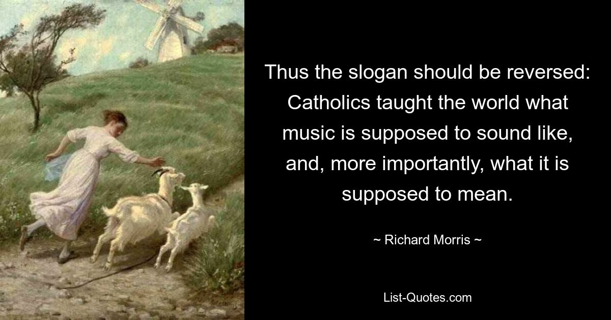 Thus the slogan should be reversed: Catholics taught the world what music is supposed to sound like, and, more importantly, what it is supposed to mean. — © Richard Morris