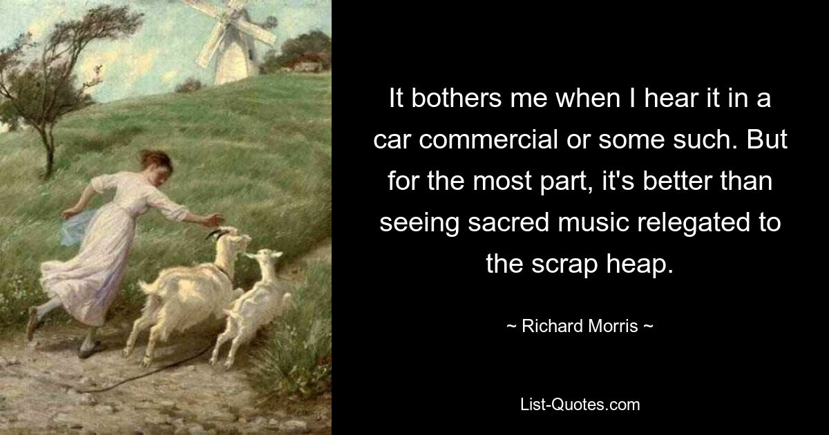 It bothers me when I hear it in a car commercial or some such. But for the most part, it's better than seeing sacred music relegated to the scrap heap. — © Richard Morris