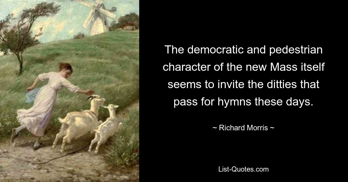 The democratic and pedestrian character of the new Mass itself seems to invite the ditties that pass for hymns these days. — © Richard Morris