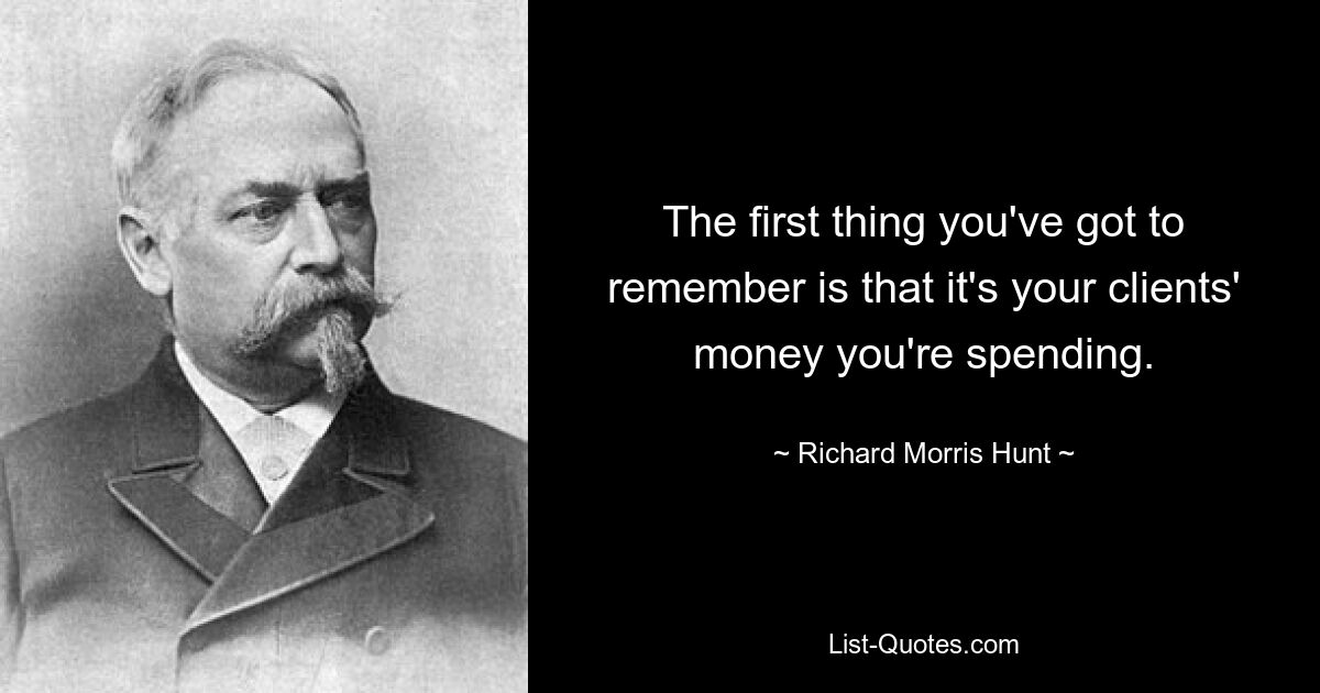 The first thing you've got to remember is that it's your clients' money you're spending. — © Richard Morris Hunt