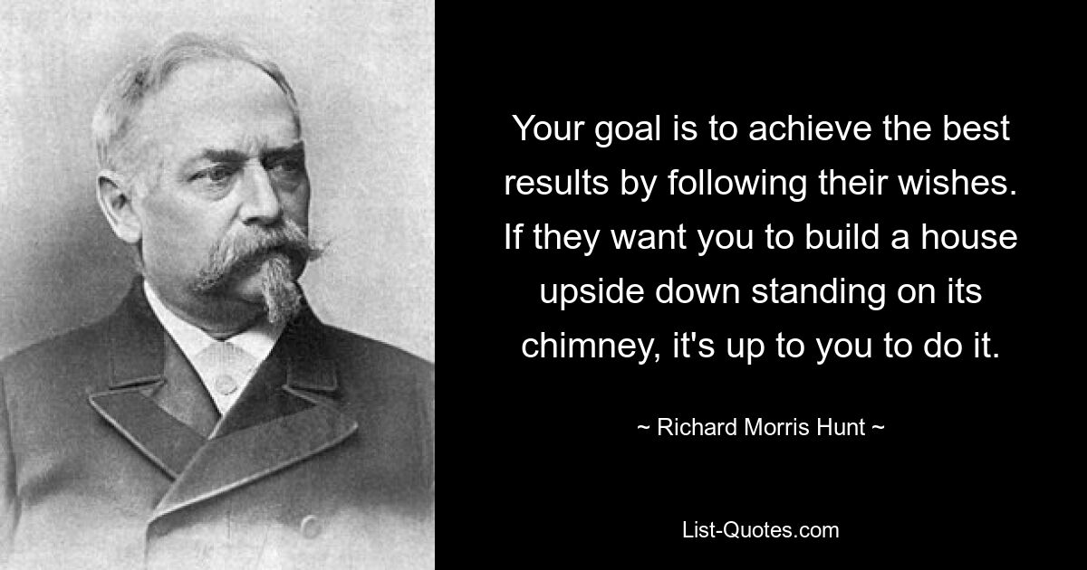 Your goal is to achieve the best results by following their wishes. If they want you to build a house upside down standing on its chimney, it's up to you to do it. — © Richard Morris Hunt