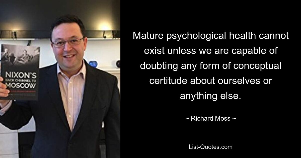 Mature psychological health cannot exist unless we are capable of doubting any form of conceptual certitude about ourselves or anything else. — © Richard Moss